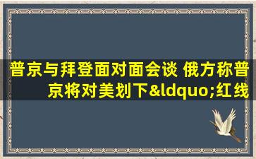 普京与拜登面对面会谈 俄方称普京将对美划下“红线”